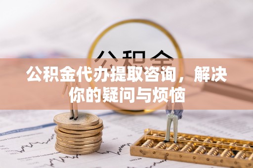 平顺公积金代办提取咨询，解决你的疑问与烦恼