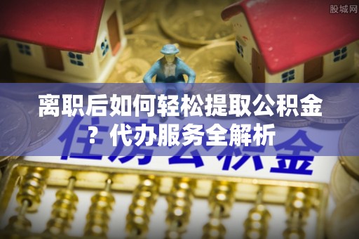 平顺离职后如何轻松提取公积金？代办服务全解析