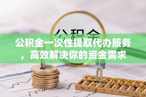 平顺公积金一次性提取代办服务，高效解决你的资金需求