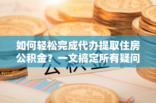 平顺如何轻松完成代办提取住房公积金？一文搞定所有疑问