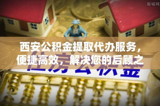 平顺西安公积金提取代办服务，便捷高效，解决您的后顾之忧