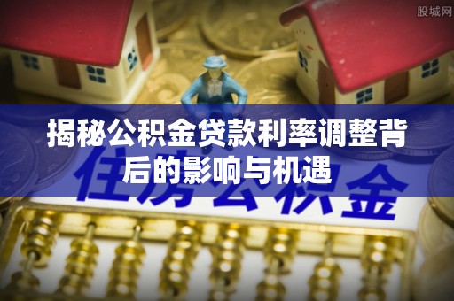 平顺揭秘公积金贷款利率调整背后的影响与机遇