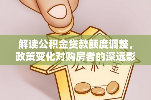 平顺解读公积金贷款额度调整，政策变化对购房者的深远影响