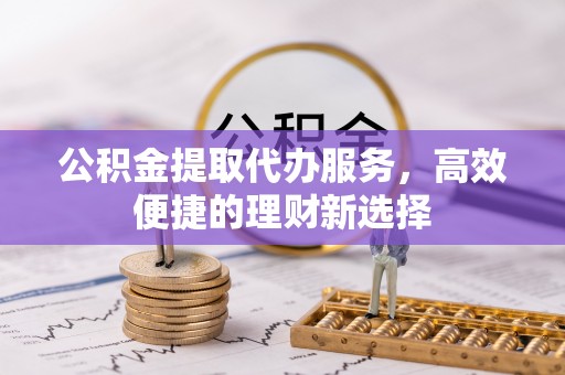 平顺公积金提取代办服务，高效便捷的理财新选择