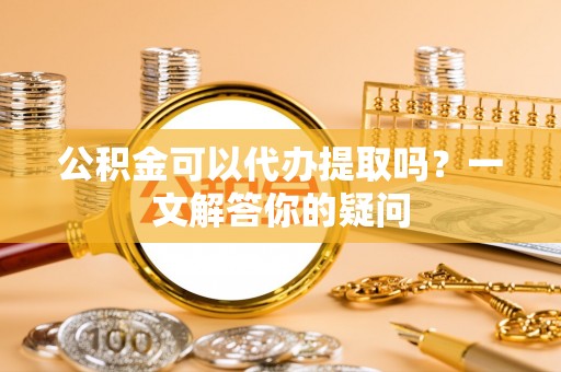 平顺公积金可以代办提取吗？一文解答你的疑问