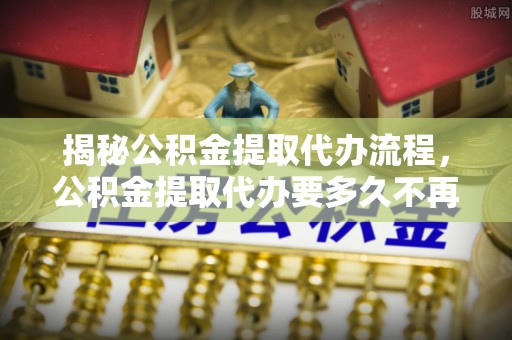 平顺揭秘公积金提取代办流程，公积金提取代办要多久不再迷茫