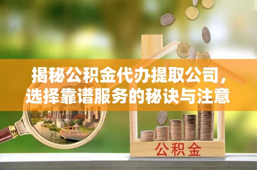 平顺揭秘公积金代办提取公司，选择靠谱服务的秘诀与注意事项