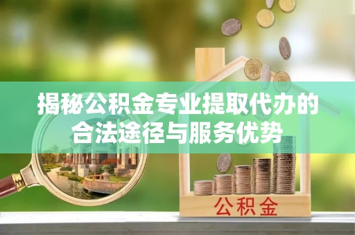 平顺揭秘公积金专业提取代办的合法途径与服务优势