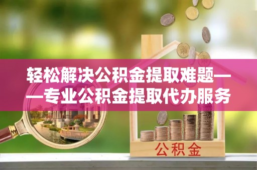 平顺轻松解决公积金提取难题——专业公积金提取代办服务详解