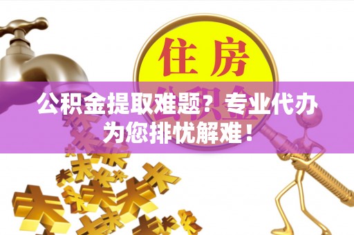 平顺公积金提取难题？专业代办为您排忧解难！
