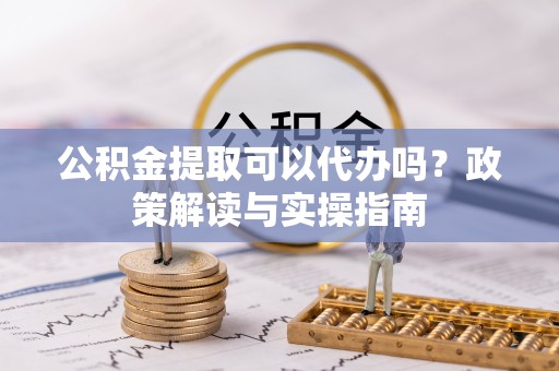 平顺公积金提取可以代办吗？政策解读与实操指南