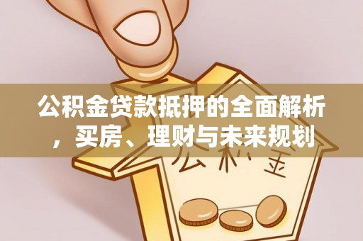 平顺公积金贷款抵押的全面解析，买房、理财与未来规划