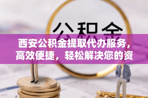 平顺西安公积金提取代办服务，高效便捷，轻松解决您的资金需求