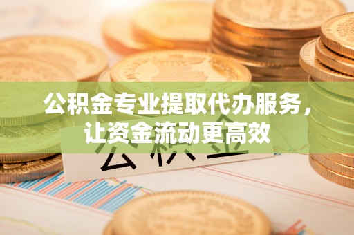 平顺公积金专业提取代办服务，让资金流动更高效