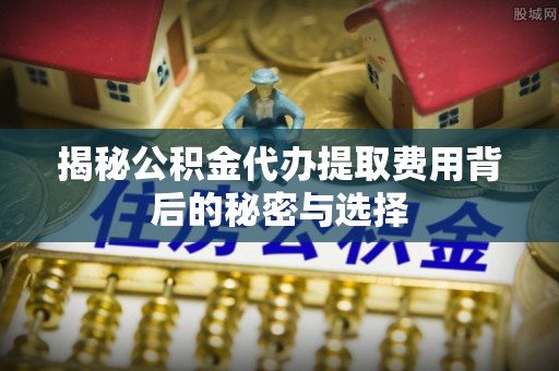 平顺揭秘公积金代办提取费用背后的秘密与选择