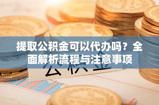 平顺提取公积金可以代办吗？全面解析流程与注意事项