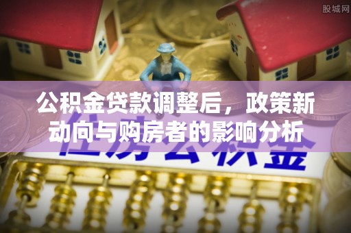 平顺公积金贷款调整后，政策新动向与购房者的影响分析
