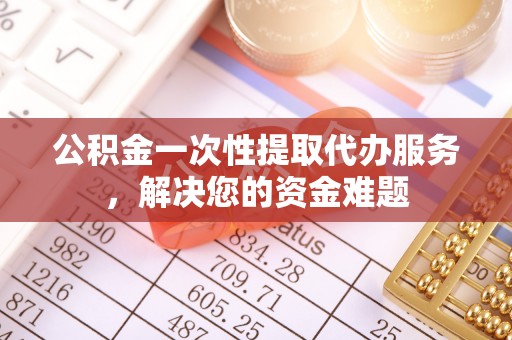 平顺公积金一次性提取代办服务，解决您的资金难题