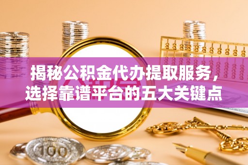 平顺揭秘公积金代办提取服务，选择靠谱平台的五大关键点