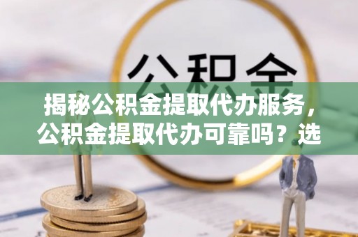 平顺揭秘公积金提取代办服务，公积金提取代办可靠吗？选择需谨慎