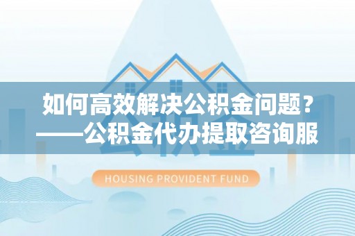 平顺如何高效解决公积金问题？——公积金代办提取咨询服务指南