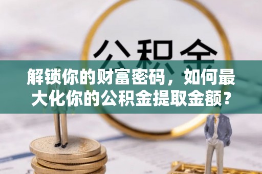 平顺解锁你的财富密码，如何最大化你的公积金提取金额？