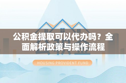 平顺公积金提取可以代办吗？全面解析政策与操作流程