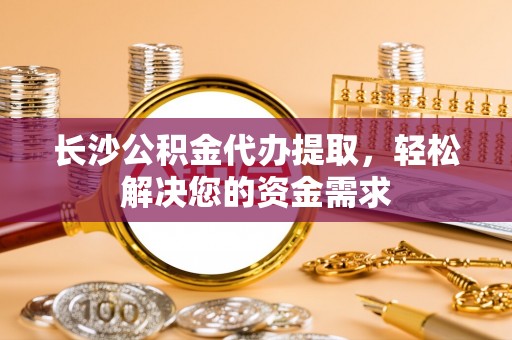 平顺长沙公积金代办提取，轻松解决您的资金需求