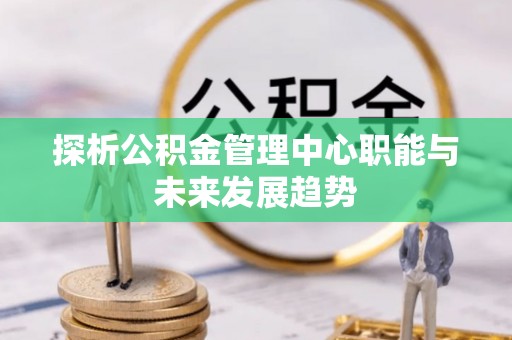 平顺探析公积金管理中心职能与未来发展趋势