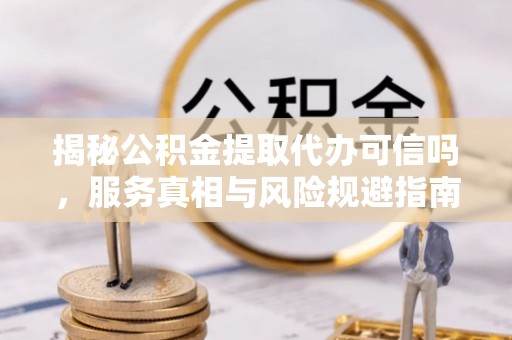 平顺揭秘公积金提取代办可信吗，服务真相与风险规避指南