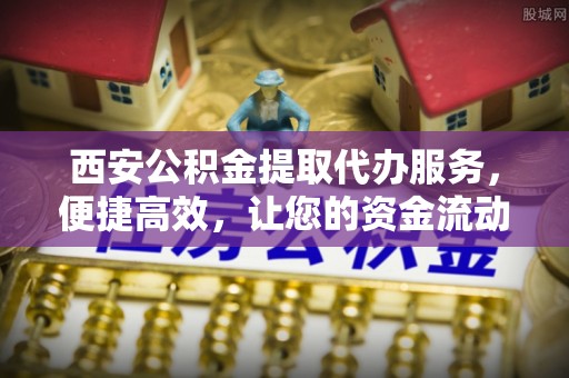 平顺西安公积金提取代办服务，便捷高效，让您的资金流动无忧