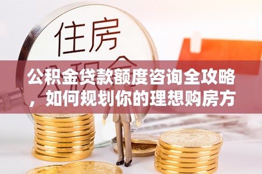 平顺公积金贷款额度咨询全攻略，如何规划你的理想购房方案