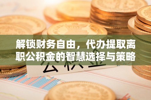平顺解锁财务自由，代办提取离职公积金的智慧选择与策略