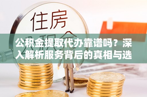 平顺公积金提取代办靠谱吗？深入解析服务背后的真相与选择指南
