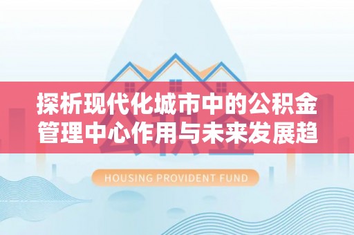 平顺探析现代化城市中的公积金管理中心作用与未来发展趋势