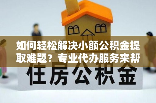 平顺如何轻松解决小额公积金提取难题？专业代办服务来帮忙