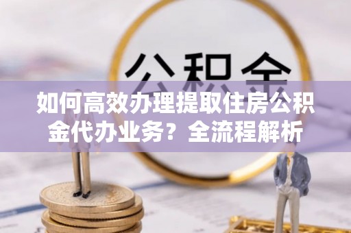 平顺如何高效办理提取住房公积金代办业务？全流程解析