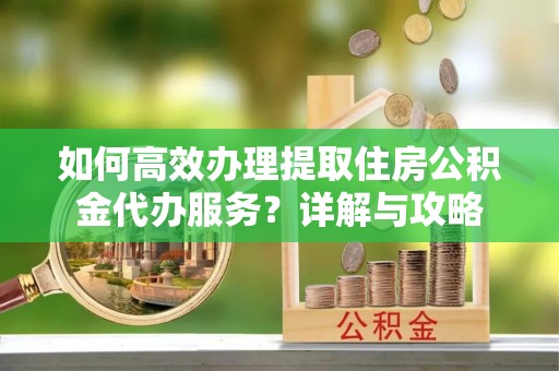 平顺如何高效办理提取住房公积金代办服务？详解与攻略