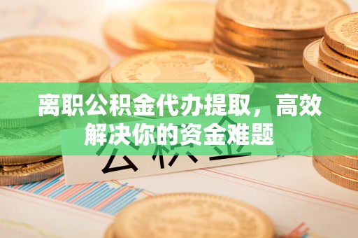 平顺离职公积金代办提取，高效解决你的资金难题