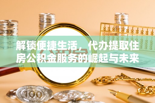 平顺解锁便捷生活，代办提取住房公积金服务的崛起与未来