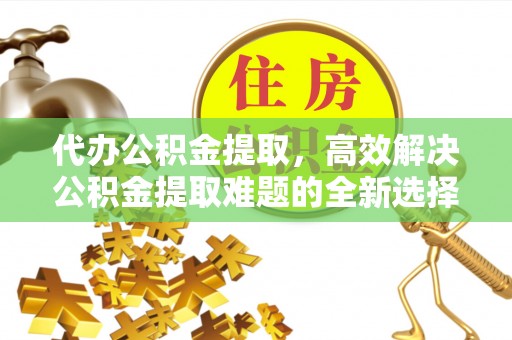 平顺代办公积金提取，高效解决公积金提取难题的全新选择