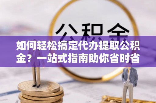 平顺如何轻松搞定代办提取公积金？一站式指南助你省时省心