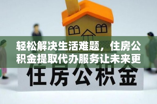 平顺轻松解决生活难题，住房公积金提取代办服务让未来更安心