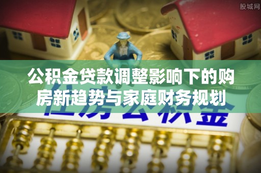 平顺公积金贷款调整影响下的购房新趋势与家庭财务规划