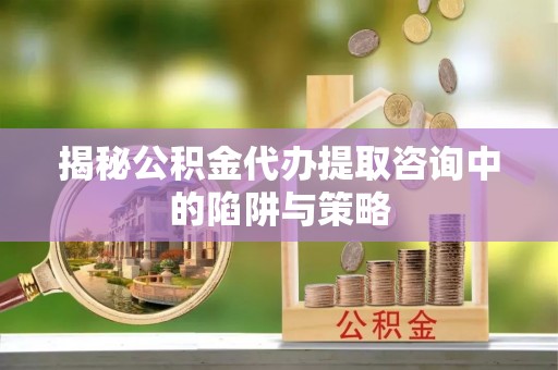平顺揭秘公积金代办提取咨询中的陷阱与策略