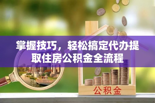平顺掌握技巧，轻松搞定代办提取住房公积金全流程