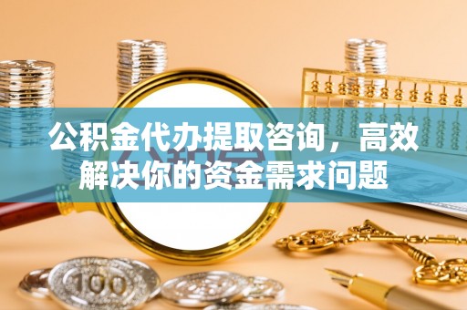 平顺公积金代办提取咨询，高效解决你的资金需求问题