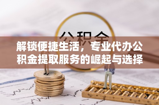 平顺解锁便捷生活，专业代办公积金提取服务的崛起与选择