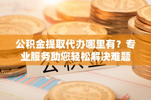 平顺公积金提取代办哪里有？专业服务助您轻松解决难题