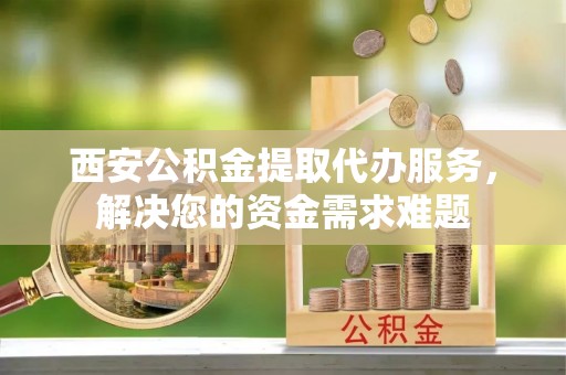 平顺西安公积金提取代办服务，解决您的资金需求难题